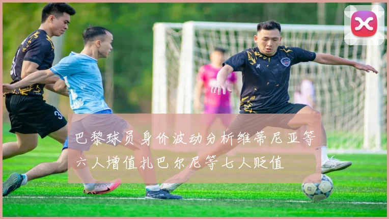 巴黎球员身价波动分析维蒂尼亚等六人增值扎巴尔尼等七人贬值