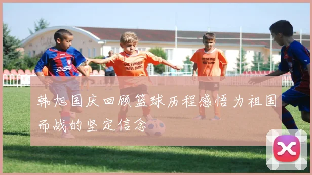 韩旭国庆回顾篮球历程感悟为祖国而战的坚定信念