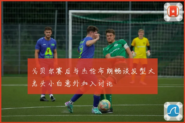 戈贝尔赛后与杰伦布朗畅谈发型大光头小白意外加入讨论