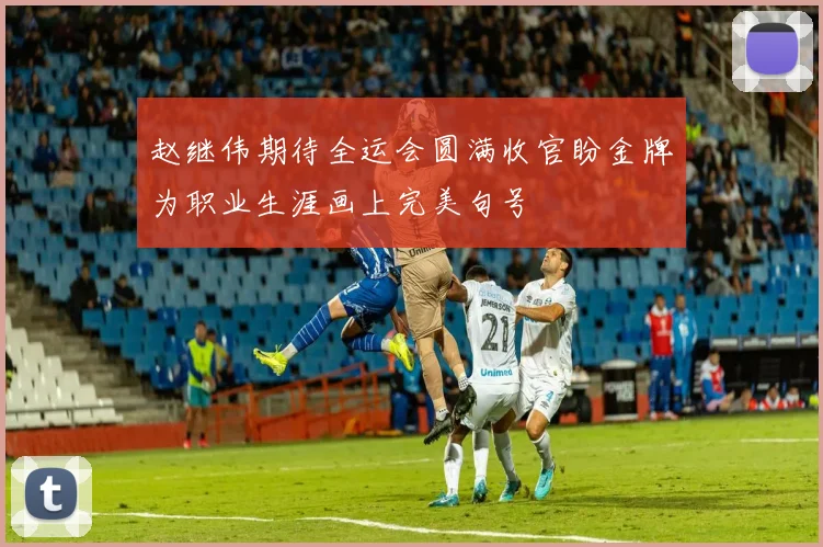 赵继伟期待全运会圆满收官盼金牌为职业生涯画上完美句号