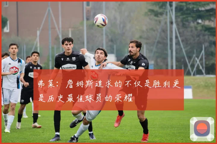弗莱：詹姆斯追求的不仅是胜利更是历史最佳球员的荣耀