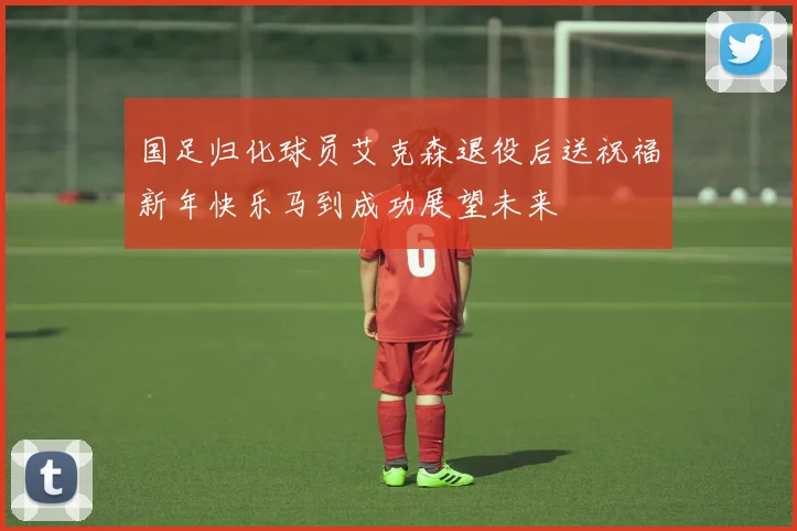 国足归化球员艾克森退役后送祝福新年快乐马到成功展望未来