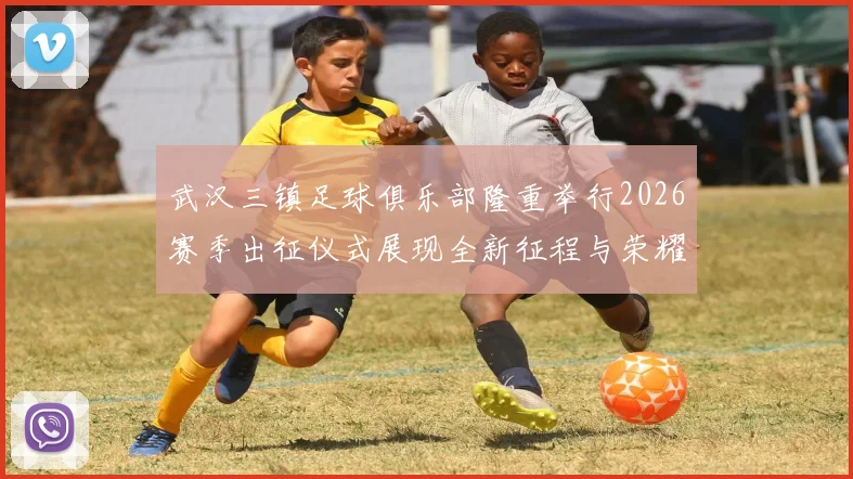 武汉三镇足球俱乐部隆重举行2026赛季出征仪式展现全新征程与荣耀追求
