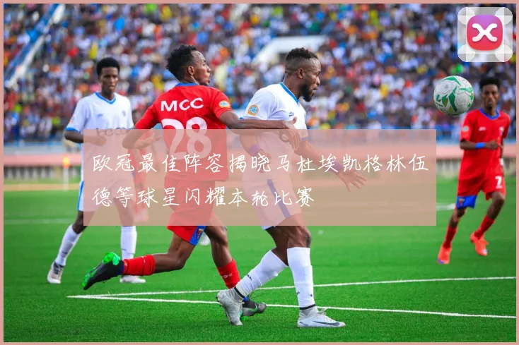 欧冠最佳阵容揭晓马杜埃凯格林伍德等球星闪耀本轮比赛