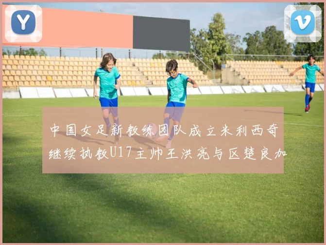 中国女足新教练团队成立米利西奇继续执教U17主帅王洪亮与区楚良加盟