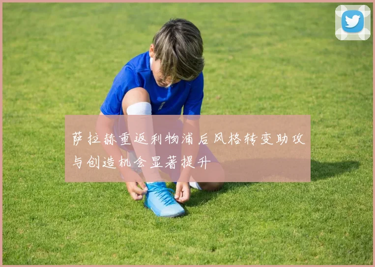 萨拉赫重返利物浦后风格转变助攻与创造机会显著提升