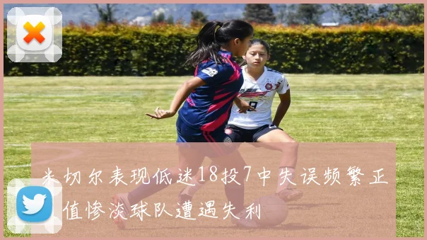 米切尔表现低迷18投7中失误频繁正负值惨淡球队遭遇失利