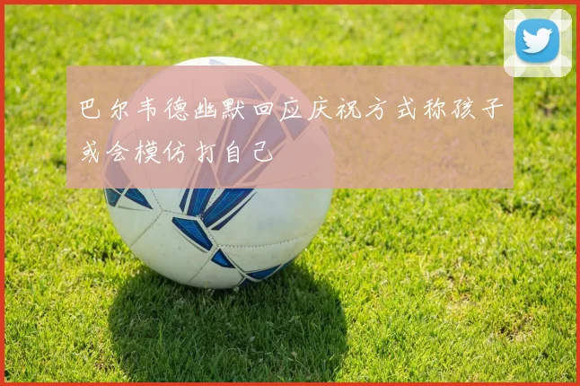 巴尔韦德幽默回应庆祝方式称孩子或会模仿打自己