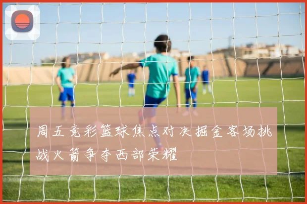 周五竞彩篮球焦点对决掘金客场挑战火箭争夺西部荣耀