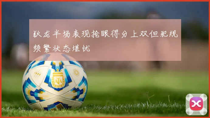 狄龙半场表现抢眼得分上双但犯规频繁状态堪忧