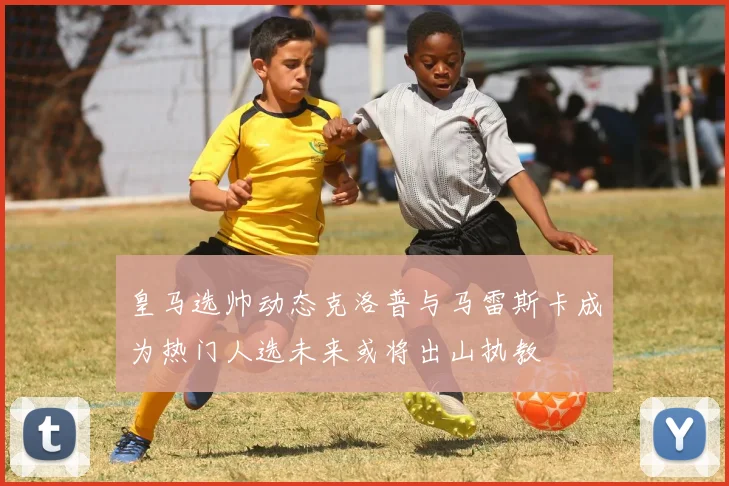 皇马选帅动态克洛普与马雷斯卡成为热门人选未来或将出山执教