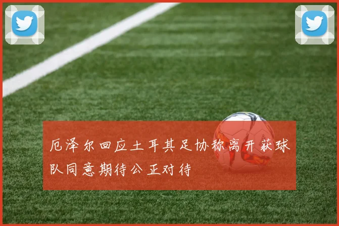 厄泽尔回应土耳其足协称离开获球队同意期待公正对待