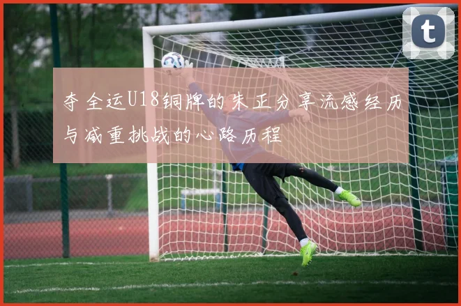 夺全运U18铜牌的朱正分享流感经历与减重挑战的心路历程