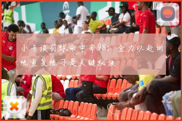 小卡谈罚球命中率98：全力以赴训练重复练习是关键秘诀