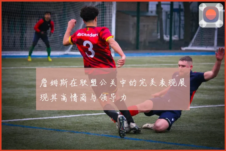 詹姆斯在联盟公关中的完美表现展现其高情商与领导力