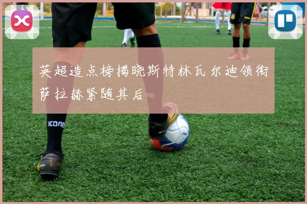 英超造点榜揭晓斯特林瓦尔迪领衔萨拉赫紧随其后